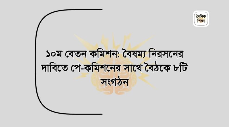 ১০ম বেতন কমিশন বৈষম্য নিরসনের দাবিতে পে-কমিশনের সাথে বৈঠকে ৮টি সংগঠন
